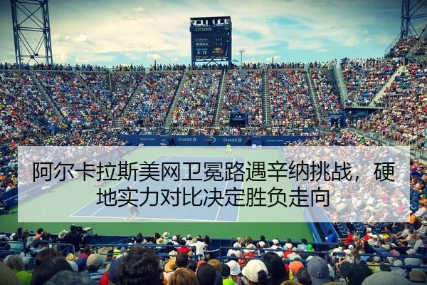 阿尔卡拉斯美网卫冕路遇辛纳挑战，硬地实力对比决定胜负走向