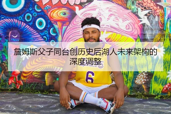 詹姆斯父子同台创历史后湖人未来架构的深度调整